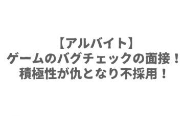 【アルバイト】ゲームのバグチェックの面接！積極性が仇となり不採用！